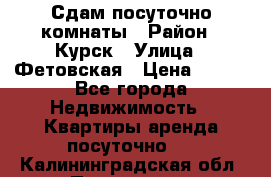 Сдам посуточно комнаты › Район ­ Курск › Улица ­ Фетовская › Цена ­ 400 - Все города Недвижимость » Квартиры аренда посуточно   . Калининградская обл.,Приморск г.